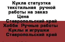 Кукла-статуэтка текстильная, ручной работы на заказ.  › Цена ­ 2 000 - Ставропольский край Хобби. Ручные работы » Куклы и игрушки   . Ставропольский край